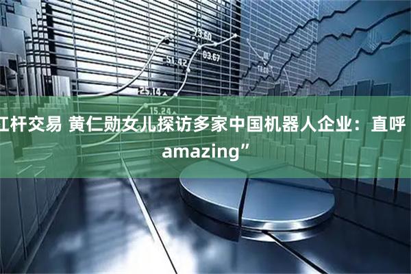 杠杆交易 黄仁勋女儿探访多家中国机器人企业：直呼“amazing”