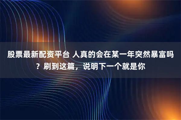 股票最新配资平台 人真的会在某一年突然暴富吗？刷到这篇，说明下一个就是你